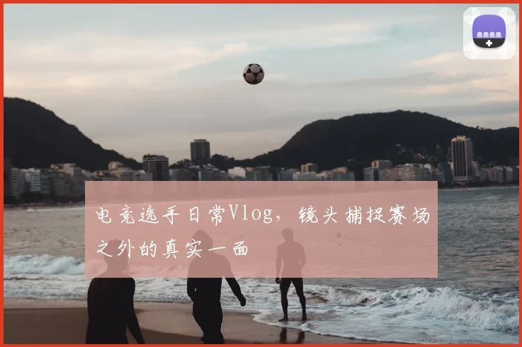 电竞选手日常Vlog，镜头捕捉赛场之外的真实一面