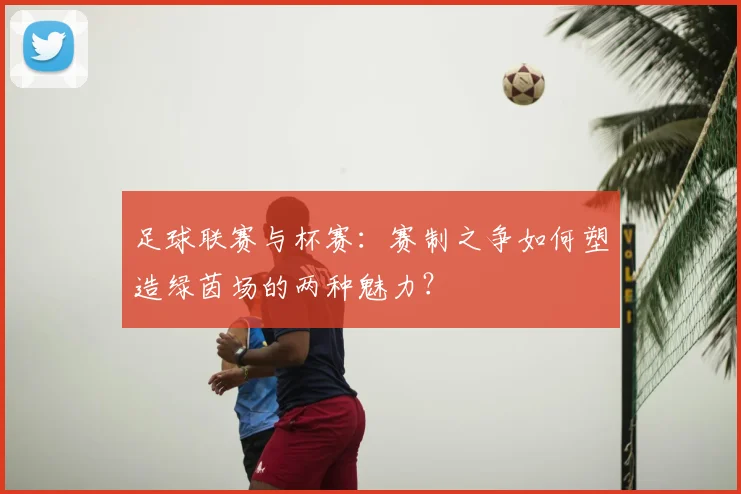 足球联赛与杯赛：赛制之争如何塑造绿茵场的两种魅力？