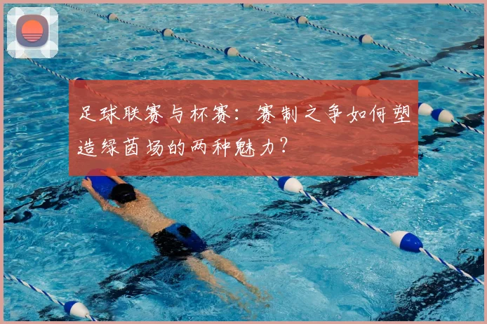 足球联赛与杯赛：赛制之争如何塑造绿茵场的两种魅力？